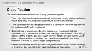 | 3
Classification
CLASSIFICATION AND DIAGNOSIS OF DIABETES
Diabetes can be classified into the following general categories:
1. Type 1 diabetes (due to autoimmune ß-cell destruction, usually leading to absolute
insulin deficiency, including latent autoimmune diabetes of adulthood)
2. Type 2 diabetes (due to a progressive loss of ß-cell insulin secretion frequently on
the background of insulin resistance)
3. Specific types of diabetes due to other causes, e.g., monogenic diabetes
syndromes (such as neonatal diabetes and maturity-onset diabetes of the young),
diseases of the exocrine pancreas (such as cystic fibrosis and pancreatitis), and
drug- or chemical-induced diabetes (such as with glucocorticoid use, in the
treatment of HIV/AIDS, or after organ transplantation)
4. Gestational diabetes mellitus (diabetes diagnosed in the second or third trimester
of pregnancy that was not clearly overt diabetes prior to gestation)
 