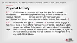 | 35
Physical Activity
FACILITATING BEHAVIOR CHANGE AND WELL-BEING TO IMPROVE HEALTH OUTCOMES
5.27 Children and adolescents with type 1 or type 2 diabetes or
prediabetes should engage in 60min/day or more of moderate- or
vigorous-intensity aerobic activity, with vigorous muscle-
strengthening and bone- strengthening activities at least 3 days/week. C
5.28 Most adults with type 1 C and type 2 B diabetes should engage in
150 min or more of moderate to vigorous-intensity aerobic activity per week,
spread over at least 3 days/week, with no more than 2 consecutive
days without activity. Shorter durations (minimum 75min/week) of vigorous
intensity or interval training may be sufficient for younger and more
physically fit individuals.
 