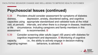 | 40
Psychosocial Issues (continued)
FACILITATING BEHAVIOR CHANGE AND WELL-BEING TO IMPROVE HEALTH OUTCOMES
5.38 Providers should consider assessment for symptoms of diabetes
distress, depression, anxiety, disordered eating, and cognitive
capacities using appropriate standardized and validated tools at the initial
visit, at periodic intervals, and when there is a change in disease, treatment,
or life circumstance. Including caregivers and family members in this
assessment is recommended. B
5.39 Consider screening older adults (aged ≥65 years) with diabetes for
cognitive impairment and depression. B Monitoring of cognitive
capacity, i.e., the ability to actively engage in decision-making
regarding regimen behaviors, is advised. B
 