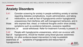 | 42
Anxiety Disorders
FACILITATING BEHAVIOR CHANGE AND WELL-BEING TO IMPROVE HEALTH OUTCOMES
5.41 Consider screening for anxiety in people exhibiting anxiety or worries
regarding diabetes complications, insulin administration, and taking
of medications, as well as fear of hypoglycemia and/or hypoglycemia
unawareness that interferes with self-management behaviors, and in
those who express fear, dread, or irrational thoughts and/or show anxiety
symptoms such as avoidance behaviors, excessive repetitive
behaviors, or social withdrawal. Refer for treatment if anxiety is present. B
5.42 People with hypoglycemia unawareness, which can co-occur with
fear of hypoglycemia, should be treated using blood glucose awareness
training (or other evidence-based intervention) to help re-establish
awareness of symptoms of hypoglycemia and reduce fear of
hypoglycemia. A
 