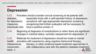 | 43
Depression
FACILITATING BEHAVIOR CHANGE AND WELL-BEING TO IMPROVE HEALTH OUTCOMES
5.43 Providers should consider annual screening of all patients with
diabetes, especially those with a self-reported history of depression,
for depressive symptoms with age-appropriate depression screening
measures, recognizing that further evaluation will be necessary for
individuals who have a positive screen. B
5.44 Beginning at diagnosis of complications or when there are significant
changes in medical status, consider assessment for depression. B
5.45 Referrals for treatment of depression should be made to mental
health providers with experience using cognitive behavioral therapy,
interpersonal therapy, or other evidence-based treatment approaches in
conjunction with collaborative care with the patient’s diabetes treatment
team. A
 