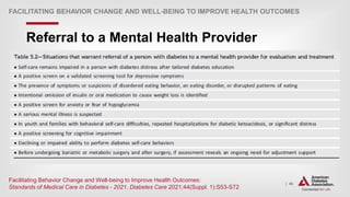 | 46
Referral to a Mental Health Provider
FACILITATING BEHAVIOR CHANGE AND WELL-BEING TO IMPROVE HEALTH OUTCOMES
Facilitating Behavior Change and Well-being to Improve Health Outcomes:
Standards of Medical Care in Diabetes - 2021. Diabetes Care 2021;44(Suppl. 1):S53-S72
 