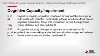 | 47
Cognitive Capacity/Impairment
FACILITATING BEHAVIOR CHANGE AND WELL-BEING TO IMPROVE HEALTH OUTCOMES
5.51 Cognitive capacity should be monitored throughout the life span for
all individuals with diabetes, particularly in those who have documented
cognitive disabilities, those who experience severe hypoglycemia,
very young children, and older adults. B
5.52 If cognitive capacity changes or appears to be suboptimal for
provider-patient decision-making and/or behavioral self-management, referral
for a formal assessment should be considered. E
 