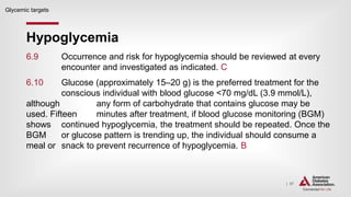 | 57
Hypoglycemia
Glycemic targets
6.9 Occurrence and risk for hypoglycemia should be reviewed at every
encounter and investigated as indicated. C
6.10 Glucose (approximately 15–20 g) is the preferred treatment for the
conscious individual with blood glucose <70 mg/dL (3.9 mmol/L),
although any form of carbohydrate that contains glucose may be
used. Fifteen minutes after treatment, if blood glucose monitoring (BGM)
shows continued hypoglycemia, the treatment should be repeated. Once the
BGM or glucose pattern is trending up, the individual should consume a
meal or snack to prevent recurrence of hypoglycemia. B
 