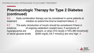 | 64
Pharmacologic Therapy for Type 2 Diabetes
(continued)
PHARMACOLOGIC APPROACHES TO GLYCEMIC TREATMENT
9.6 Early combination therapy can be considered in some patients at
treatment initiation to extend the time to treatment failure. E
9.7 The early introduction of insulin should be considered if there is
evidence of ongoing catabolism (weight loss), if symptoms of
hyperglycemia are present, or when A1C levels (>10% [86 mmol/mol])
or blood glucose levels ($300 mg/dL [16.7 mmol/L]) are very high. A
 