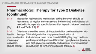 | 67
Pharmacologic Therapy for Type 2 Diabetes
(continued)
PHARMACOLOGIC APPROACHES TO GLYCEMIC TREATMENT
9.13 Medication regimen and medication- taking behavior should be
reevaluated at regular intervals (every 3–6 months) and adjusted as
needed to incorporate specific factors that impact choice of treatment
(Fig. 4.1 and Table 9.2). E
9.14 Clinicians should be aware of the potential for overbasalization with
insulin therapy. Clinical signals that may prompt evaluation of
overbasalization include basal dose more than 0.5 IU/kg/day, high bedtime-
morning or postpreprandial glucose differential, hypoglycemia (aware or
unaware), and high glycemic variability. Indication of overbasalization
should prompt reevaluation to further individualize therapy. E
 