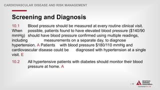 | 80
Screening and Diagnosis
CARDIOVASCULAR DISEASE AND RISK MANAGEMENT
10.1 Blood pressure should be measured at every routine clinical visit.
When possible, patients found to have elevated blood pressure ($140/90
mmHg) should have blood pressure confirmed using multiple readings,
including measurements on a separate day, to diagnose
hypertension. A Patients with blood pressure $180/110 mmHg and
cardiovascular disease could be diagnosed with hypertension at a single
visit. E
10.2 All hypertensive patients with diabetes should monitor their blood
pressure at home. A
 