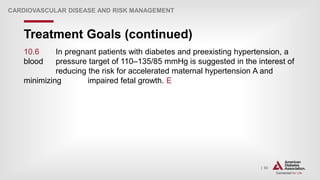 | 83
Treatment Goals (continued)
CARDIOVASCULAR DISEASE AND RISK MANAGEMENT
10.6 In pregnant patients with diabetes and preexisting hypertension, a
blood pressure target of 110–135/85 mmHg is suggested in the interest of
reducing the risk for accelerated maternal hypertension A and
minimizing impaired fetal growth. E
 