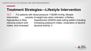 | 85
Treatment Strategies—Lifestyle Intervention
CARDIOVASCULAR DISEASE AND RISK MANAGEMENT
10.7 For patients with blood pressure >120/80 mmHg, lifestyle
intervention consists of weight loss when indicated, a Dietary
Approaches to Stop Hypertension (DASH)-style eating pattern including
reducing sodium and increasing potassium intake, moderation of alcohol
intake, and increased physical activity. A
 