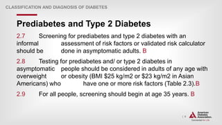 | 9
Prediabetes and Type 2 Diabetes
CLASSIFICATION AND DIAGNOSIS OF DIABETES
2.7 Screening for prediabetes and type 2 diabetes with an
informal assessment of risk factors or validated risk calculator
should be done in asymptomatic adults. B
2.8 Testing for prediabetes and/ or type 2 diabetes in
asymptomatic people should be considered in adults of any age with
overweight or obesity (BMI $25 kg/m2 or $23 kg/m2 in Asian
Americans) who have one or more risk factors (Table 2.3).B
2.9 For all people, screening should begin at age 35 years. B
 