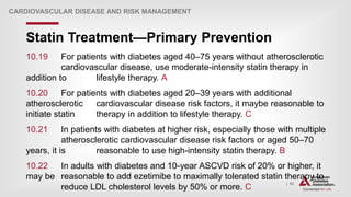 | 93
Statin Treatment—Primary Prevention
CARDIOVASCULAR DISEASE AND RISK MANAGEMENT
10.19 For patients with diabetes aged 40–75 years without atherosclerotic
cardiovascular disease, use moderate-intensity statin therapy in
addition to lifestyle therapy. A
10.20 For patients with diabetes aged 20–39 years with additional
atherosclerotic cardiovascular disease risk factors, it maybe reasonable to
initiate statin therapy in addition to lifestyle therapy. C
10.21 In patients with diabetes at higher risk, especially those with multiple
atherosclerotic cardiovascular disease risk factors or aged 50–70
years, it is reasonable to use high-intensity statin therapy. B
10.22 In adults with diabetes and 10-year ASCVD risk of 20% or higher, it
may be reasonable to add ezetimibe to maximally tolerated statin therapy to
reduce LDL cholesterol levels by 50% or more. C
 