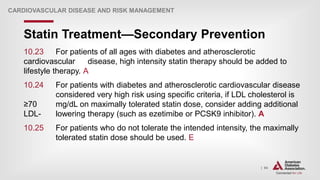 | 94
Statin Treatment—Secondary Prevention
CARDIOVASCULAR DISEASE AND RISK MANAGEMENT
10.23 For patients of all ages with diabetes and atherosclerotic
cardiovascular disease, high intensity statin therapy should be added to
lifestyle therapy. A
10.24 For patients with diabetes and atherosclerotic cardiovascular disease
considered very high risk using specific criteria, if LDL cholesterol is
≥70 mg/dL on maximally tolerated statin dose, consider adding additional
LDL- lowering therapy (such as ezetimibe or PCSK9 inhibitor). A
10.25 For patients who do not tolerate the intended intensity, the maximally
tolerated statin dose should be used. E
 