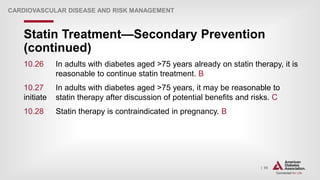| 95
Statin Treatment—Secondary Prevention
(continued)
CARDIOVASCULAR DISEASE AND RISK MANAGEMENT
10.26 In adults with diabetes aged >75 years already on statin therapy, it is
reasonable to continue statin treatment. B
10.27 In adults with diabetes aged >75 years, it may be reasonable to
initiate statin therapy after discussion of potential benefits and risks. C
10.28 Statin therapy is contraindicated in pregnancy. B
 