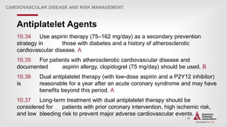 | 99
Antiplatelet Agents
CARDIOVASCULAR DISEASE AND RISK MANAGEMENT
10.34 Use aspirin therapy (75–162 mg/day) as a secondary prevention
strategy in those with diabetes and a history of atherosclerotic
cardiovascular disease. A
10.35 For patients with atherosclerotic cardiovascular disease and
documented aspirin allergy, clopidogrel (75 mg/day) should be used. B
10.36 Dual antiplatelet therapy (with low-dose aspirin and a P2Y12 inhibitor)
is reasonable for a year after an acute coronary syndrome and may have
benefits beyond this period. A
10.37 Long-term treatment with dual antiplatelet therapy should be
considered for patients with prior coronary intervention, high ischemic risk,
and low bleeding risk to prevent major adverse cardiovascular events. A
 