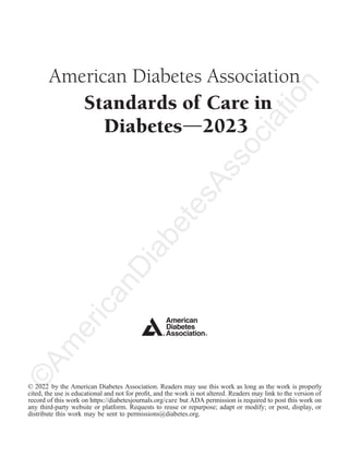 American Diabetes Association
Standards of Care in
Diabetesd
© 2022 by the American Diabetes Association. Readers may use this work as long as the work is properly
cited, the use is educational and not for proﬁt, and the work is not altered. Readers may link to the version of
record of this work on https://diabetesjournals.org/care but ADA permission is required to post this work on
any third-party website or platform. Requests to reuse or repurpose; adapt or modify; or post, display, or
distribute this work may be sent to permissions@diabetes.org.
2023
©
A
m
e
r
i
c
a
n
D
i
a
b
e
t
e
s
A
s
s
o
c
i
a
t
i
o
n
 