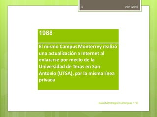 29/11/2016
Isaac Mondragon Dominguez 1° E
3
1988
El mismo Campus Monterrey realizó
una actualización a Internet al
enlazarse por medio de la
Universidad de Texas en San
Antonio (UTSA), por la misma línea
privada
 