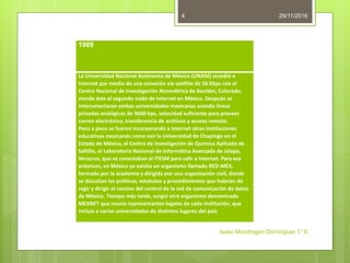 29/11/2016
Isaac Mondragon Dominguez 1° E
4
1989
La Universidad Nacional Autónoma de México (UNAM) accedió a
Internet por medio de una conexión vía satélite de 56 Kbps con el
Centro Nacional de Investigación Atmosférica de Boulder, Colorado,
siendo éste el segundo nodo de Internet en México. Después se
interconectaron ambas universidades mexicanas usando líneas
privadas analógicas de 9600 bps, velocidad suficiente para proveer
correo electrónico, transferencia de archivos y acceso remoto.
Poco a poco se fueron incorporando a Internet otras instituciones
educativas mexicanas como son la Universidad de Chapingo en el
Estado de México, el Centro de Investigación de Química Aplicada de
Saltillo, el Laboratorio Nacional de Informática Avanzada de Jalapa,
Veracruz, que se conectaban al ITESM para salir a Internet. Para ese
entonces, en México ya existía un organismo llamado RED-MEX,
formado por la academia y dirigida por una organización civil, donde
se discutían las políticas, estatutos y procedimientos que habrían de
regir y dirigir el camino del control de la red de comunicación de datos
de México. Tiempo más tarde, surgió otro organismo denominado
MEXNET que reunía representantes legales de cada institución, que
incluía a varias universidades de distintos lugares del país
 