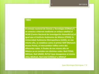 29/11/2016
Isaac Mondragon Dominguez 1° E
7
1994
El consejo nacional de Ciencia y Tecnología (CONACyT)
se conecta a Internet mediante un enlace satelital al
NCAR (Centro Nacional de Investigación Atmosférica) al
igual que el Instituto Autónomo de México (ITAM); la
Universidad Autónoma Metropolitana (UAM), en ese
mismo año, se establece como el primer NAP (Network
Access Point), al intercambiar tráfico entre dos
diferentes redes. A finales de ese mismo año en
México ya se contaba con distintas redes: Red ITESM,
MEXnet, Red UNAM, RUTyC (que desaparece el mismo
año), BAJAnet, Red total CONACyT y SIRACyT
 