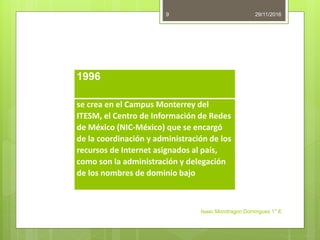 29/11/2016
Isaac Mondragon Dominguez 1° E
9
1996
se crea en el Campus Monterrey del
ITESM, el Centro de Información de Redes
de México (NIC-México) que se encargó
de la coordinación y administración de los
recursos de Internet asignados al país,
como son la administración y delegación
de los nombres de dominio bajo
 