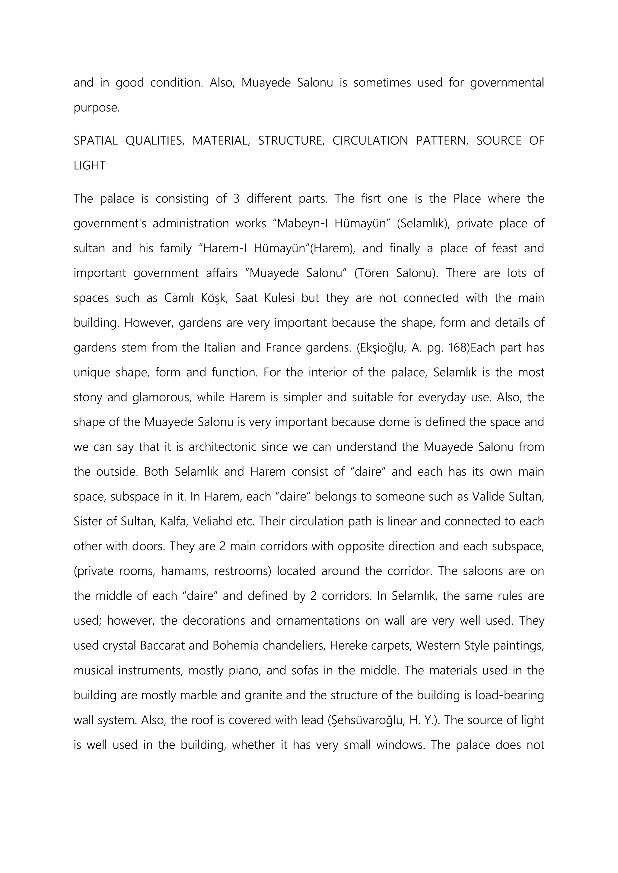 and in good condition. Also, Muayede Salonu is sometimes used for governmental
purpose.
SPATIAL QUALITIES, MATERIAL, STRUCTURE, CIRCULATION PATTERN, SOURCE OF
LIGHT
The palace is consisting of 3 different parts. The fisrt one is the Place where the
government's administration works “Mabeyn-I Hümayün” (Selamlık), private place of
sultan and his family “Harem-I Hümayün”(Harem), and finally a place of feast and
important government affairs “Muayede Salonu” (Tören Salonu). There are lots of
spaces such as Camlı Köşk, Saat Kulesi but they are not connected with the main
building. However, gardens are very important because the shape, form and details of
gardens stem from the Italian and France gardens. (Ekşioğlu, A. pg. 168)Each part has
unique shape, form and function. For the interior of the palace, Selamlık is the most
stony and glamorous, while Harem is simpler and suitable for everyday use. Also, the
shape of the Muayede Salonu is very important because dome is defined the space and
we can say that it is architectonic since we can understand the Muayede Salonu from
the outside. Both Selamlık and Harem consist of “daire” and each has its own main
space, subspace in it. In Harem, each “daire” belongs to someone such as Valide Sultan,
Sister of Sultan, Kalfa, Veliahd etc. Their circulation path is linear and connected to each
other with doors. They are 2 main corridors with opposite direction and each subspace,
(private rooms, hamams, restrooms) located around the corridor. The saloons are on
the middle of each “daire” and defined by 2 corridors. In Selamlık, the same rules are
used; however, the decorations and ornamentations on wall are very well used. They
used crystal Baccarat and Bohemia chandeliers, Hereke carpets, Western Style paintings,
musical instruments, mostly piano, and sofas in the middle. The materials used in the
building are mostly marble and granite and the structure of the building is load-bearing
wall system. Also, the roof is covered with lead (Şehsüvaroğlu, H. Y.). The source of light
is well used in the building, whether it has very small windows. The palace does not
 