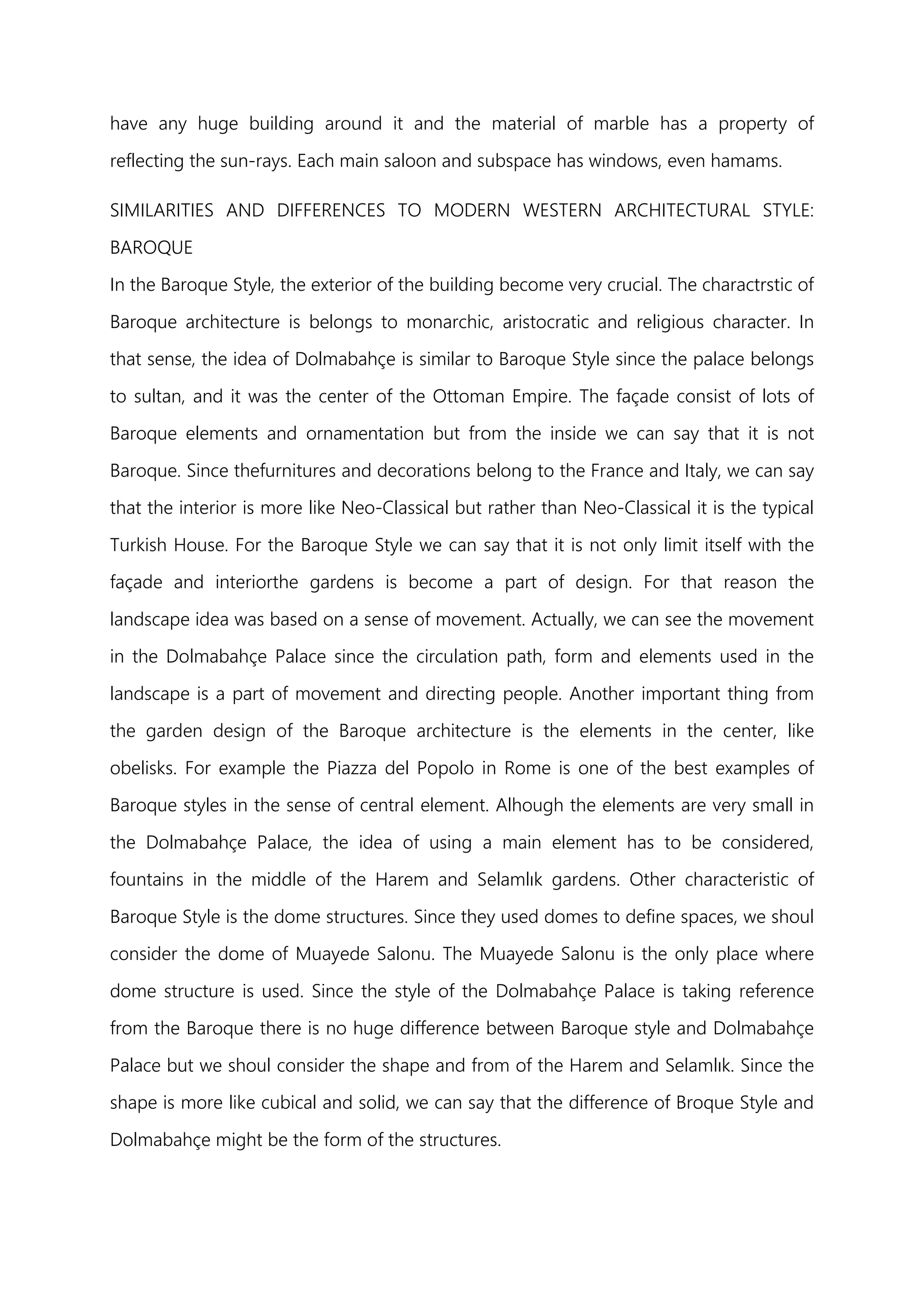 have any huge building around it and the material of marble has a property of
reflecting the sun-rays. Each main saloon and subspace has windows, even hamams.
SIMILARITIES AND DIFFERENCES TO MODERN WESTERN ARCHITECTURAL STYLE:
BAROQUE
In the Baroque Style, the exterior of the building become very crucial. The charactrstic of
Baroque architecture is belongs to monarchic, aristocratic and religious character. In
that sense, the idea of Dolmabahçe is similar to Baroque Style since the palace belongs
to sultan, and it was the center of the Ottoman Empire. The façade consist of lots of
Baroque elements and ornamentation but from the inside we can say that it is not
Baroque. Since thefurnitures and decorations belong to the France and Italy, we can say
that the interior is more like Neo-Classical but rather than Neo-Classical it is the typical
Turkish House. For the Baroque Style we can say that it is not only limit itself with the
façade and interiorthe gardens is become a part of design. For that reason the
landscape idea was based on a sense of movement. Actually, we can see the movement
in the Dolmabahçe Palace since the circulation path, form and elements used in the
landscape is a part of movement and directing people. Another important thing from
the garden design of the Baroque architecture is the elements in the center, like
obelisks. For example the Piazza del Popolo in Rome is one of the best examples of
Baroque styles in the sense of central element. Alhough the elements are very small in
the Dolmabahçe Palace, the idea of using a main element has to be considered,
fountains in the middle of the Harem and Selamlık gardens. Other characteristic of
Baroque Style is the dome structures. Since they used domes to define spaces, we shoul
consider the dome of Muayede Salonu. The Muayede Salonu is the only place where
dome structure is used. Since the style of the Dolmabahçe Palace is taking reference
from the Baroque there is no huge difference between Baroque style and Dolmabahçe
Palace but we shoul consider the shape and from of the Harem and Selamlık. Since the
shape is more like cubical and solid, we can say that the difference of Broque Style and
Dolmabahçe might be the form of the structures.
 