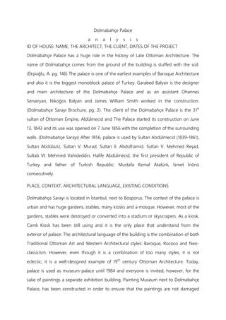 Dolmabahçe Palace
a n a l y s i s
ID OF HOUSE: NAME, THE ARCHITECT, THE CLIENT, DATES OF THE PROJECT
Dolmabahçe Palace has a huge role in the history of Late Ottoman Architecture. The
name of Dolmabahçe comes from the ground of the building is stuffed with the soil.
(Ekşioğlu, A. pg. 146) The palace is one of the earliest examples of Baroque Architecture
and also it is the biggest monoblock palace of Turkey. Garabed Balyan is the designer
and main architecture of the Dolmabahçe Palace and as an assistant Ohannes
Serveryan, Nikoğos Balyan and James William Smith worked in the construction.
(Dolmabahçe Sarayı Brochure, pg. 2). The client of the Dolmabahçe Palace is the 31st
sultan of Ottoman Empire, Aldülmecid and The Palace started its construction on June
13, 1843 and its use was opened on 7 June 1856 with the completion of the surrounding
walls. (Dolmabahçe Sarayı) After 1856, palace is used by Sultan Abdülmecid (1839-1861),
Sultan Abdülaziz, Sultan V. Murad, Sultan II. Abdülhamid, Sultan V. Mehmed Reşad,
Sultab VI. Mehmed Vahideddin, Halife Abdülmecid, the first president of Republic of
Turkey and father of Turkish Republic: Mustafa Kemal Atatürk, İsmet İnönü
consecutively.
PLACE, CONTEXT, ARCHITECTURAL LANGUAGE, EXISTING CONDITIONS
Dolmabahçe Sarayı is located in İstanbul, next to Bosporus. The context of the palace is
urban and has huge gardens, stables, many kiosks and a mosque. However, most of the
gardens, stables were destroyed or converted into a stadium or skyscrapers. As a kiosk,
Camlı Kiosk has been still using and it is the only place that understand from the
exterior of palace. The architectural language of the building is the combination of both
Traditional Ottoman Art and Western Architectural styles: Baroque, Rococo and Neo-
classicism. However, even though it is a combination of too many styles, it is not
eclectic; it is a well-designed example of 19th
century Ottoman Architecture. Today,
palace is used as museum-palace until 1984 and everyone is invited; however, for the
sake of paintings a separate exhibition building, Painting Museum next to Dolmabahçe
Palace, has been constructed in order to ensure that the paintings are not damaged
 