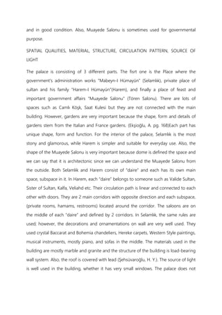 and in good condition. Also, Muayede Salonu is sometimes used for governmental
purpose.
SPATIAL QUALITIES, MATERIAL, STRUCTURE, CIRCULATION PATTERN, SOURCE OF
LIGHT
The palace is consisting of 3 different parts. The fisrt one is the Place where the
government's administration works “Mabeyn-I Hümayün” (Selamlık), private place of
sultan and his family “Harem-I Hümayün”(Harem), and finally a place of feast and
important government affairs “Muayede Salonu” (Tören Salonu). There are lots of
spaces such as Camlı Köşk, Saat Kulesi but they are not connected with the main
building. However, gardens are very important because the shape, form and details of
gardens stem from the Italian and France gardens. (Ekşioğlu, A. pg. 168)Each part has
unique shape, form and function. For the interior of the palace, Selamlık is the most
stony and glamorous, while Harem is simpler and suitable for everyday use. Also, the
shape of the Muayede Salonu is very important because dome is defined the space and
we can say that it is architectonic since we can understand the Muayede Salonu from
the outside. Both Selamlık and Harem consist of “daire” and each has its own main
space, subspace in it. In Harem, each “daire” belongs to someone such as Valide Sultan,
Sister of Sultan, Kalfa, Veliahd etc. Their circulation path is linear and connected to each
other with doors. They are 2 main corridors with opposite direction and each subspace,
(private rooms, hamams, restrooms) located around the corridor. The saloons are on
the middle of each “daire” and defined by 2 corridors. In Selamlık, the same rules are
used; however, the decorations and ornamentations on wall are very well used. They
used crystal Baccarat and Bohemia chandeliers, Hereke carpets, Western Style paintings,
musical instruments, mostly piano, and sofas in the middle. The materials used in the
building are mostly marble and granite and the structure of the building is load-bearing
wall system. Also, the roof is covered with lead (Şehsüvaroğlu, H. Y.). The source of light
is well used in the building, whether it has very small windows. The palace does not
 