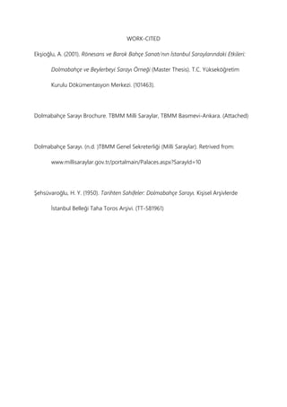 WORK-CITED
Ekşioğlu, A. (2001). Rönesans ve Barok Bahçe Sanatı’nın İstanbul Saraylarındaki Etkileri:
Dolmabahçe ve Beylerbeyi Sarayı Örneği (Master Thesis). T.C. Yükseköğretim
Kurulu Dökümentasyon Merkezi. (101463).
Dolmabahçe Sarayı Brochure. TBMM Milli Saraylar, TBMM Basımevi-Ankara. (Attached)
Dolmabahçe Sarayı. (n.d. )TBMM Genel Sekreterliği (Milli Saraylar). Retrived from:
www.millisaraylar.gov.tr/portalmain/Palaces.aspx?SarayId=10
Şehsüvaroğlu, H. Y. (1950). Tarihten Sahifeler: Dolmabahçe Sarayı. Kişisel Arşivlerde
İstanbul Belleği Taha Toros Arşivi. (TT-581961)
 