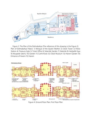 Figure 3: The Plan of the Dolmabahçe (The reference of this drawing is the Figure 2)
Plan of Dolmabahçe Palace. 1) Mosque of the Queen Mother 2) Clock Tower 3) Police
Station 4) Treasury Gate 5) Ticket Office 6) Selamlık Garden 7) Selamlık 8) Hediyelik Eşya
9) Muayede Salonu 10) Garden 11) Camlı Kiosk 12) Clock Museum 13) Harem Garden 14)
Entrance of Harem 15) Harem
Figure 4: Ground Floor Plan, First Floor Plan
 