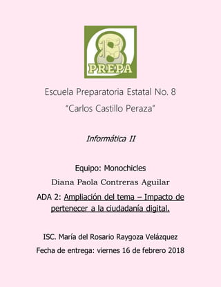 Escuela Preparatoria Estatal No. 8
“Carlos Castillo Peraza”
Informática II
Equipo: Monochicles
Diana Paola Contreras Aguilar
ADA 2: Ampliación del tema – Impacto de
pertenecer a la ciudadanía digital.
ISC. María del Rosario Raygoza Velázquez
Fecha de entrega: viernes 16 de febrero 2018
 