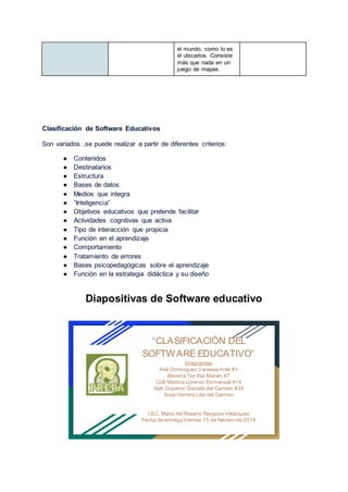 el mundo, como lo es
el ubicarlos. Consiste
más que nada en un
juego de mapas.
Clasificación de Software Educativos
Son variados ,se puede realizar a partir de diferentes criterios:
● Contenidos
● Destinatarios
● Estructura
● Bases de datos
● Medios que integra
● “Inteligencia”
● Objetivos educativos que pretende facilitar
● Actividades cognitivas que activa
● Tipo de interacción que propicia
● Función en el aprendizaje
● Comportamiento
● Tratamiento de errores
● Bases psicopedagógicas sobre el aprendizaje
● Función en la estrategia didáctica y su diseño
Diapositivas de Software educativo
“CLASIFICACIÓN DEL
SOFTW ARE EDUCATIVO”
Integrantes:
Aké Dominguez Vanessa Areli #1
Becerra Tec Ilse Marian #7
Colli Medina Lorenzo Emmanuel #14
Nah Duperon Daniela del Carmen #34
Sosa Herrera Lilia del Carmen
I.S.C. Maria del Rosario Raygoza Velázquez
Fecha de entrega:Viernes 15 de febrero de 2019
 