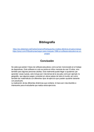 Bibliografía
https://es.slideshare.net/CarlosCenamorRodriguez/los-medios-didcticos-dr-pere-marqus
https://prezi.com/l795uobnynaw/segun-pere-marques-1996-un-software-educativo-es-un-
progra/
Conclusión
Se sabe que existen 5 tipos de software educativos como se han mencionado en el trabajo
de diapositivas. Este software no solo se centra en niños menores de casi 10 años, sino
también para algunas personas adultas. Esto realmente puede llegar a ayudarnos par
aprender cosas nuevas, esto incluye aún más temas de la escuela, como por ejemplo: la
geografía, que algunos juegos consisten en ubicar países de todo el mundo; así como
también las matemáticas con diferentes tipos de ejercicio que pueden ayudarte bastante
con practicarlo.
La realización de las diferentes dinámicas que contiene, lo hace aún más divertido e
interesante para el estudiante que realiza estos ejercicios.
 