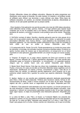 Existen diferentes clases de software educativo. Algunos de estos programas son
diseñados como apoyo al docente. De esta manera, el maestro o el profesor acude
al software para ofrecer sus lecciones o para reforzar una clase. Otros tipos de
software educativo, en cambio, se orientan directamente al alumno, ofreciéndole un
entorno en el cual puede aprender por su propia cuenta.
. Khan Academy: Esta aplicación nos permite acceder a los más de 4.000 videos educativos
sobre diferentes temas (mates, química, historia…) El lugar perfecto para repasar aquel
contenido que no les ha quedado claro a tus hijos/as, consultar aquella duda que quedo
pendiente de resolver y encontrar la solución a ese problema que se les resiste. Disponible
para iOS y Android
2. DotToDot numbers & letters: Sencilla y divertida aplicación para los más peques de la
casa con la que podrán practicar las series de números o letras. La aplicación se puede
personalizar (dificultad, nivel, música, efectos…) para adaptarla a las necesidades de los
pequeños jugadores. Los más atrevidos pueden enfrentarse al reloj y tratar de completar la
serie antes de que se acabe el tiempo. Disponible para iOS.
3. El restaurante del Dr. Panda: Con el Dr. Panda aprenderemos un montón de cosas sobre
los alimentos, el reciclaje y los animales mientras cocinamos divertidos platos. El entorno no
aporta muchas pistas de manera que el descubrimiento y el ensayo-error es un factor
importante en esta aplicación. Disponible también una versión de pago con nuevas recetas,
para iOS y Android.
4. Tangram: El tangram es un juego clásico originario de China qué consiste en crear
figuras y formas utilizando las 7 piezas geométricas disponibles. Con este sencillo pero
entretenido juego se fomenta la observación, la concentración y la capacidad espacial.
¡Seguro qué no podréis hacer solo una partida! Disponible para Android.
5. Moster Band: Board Games: Esta App nos ofrece tres modalidades de juego: Memoria,
Puzles y Concurso. En cada uno de ellos se fomentan diferentes tareas cognitivas como la
observación, identificación de colores y formas, concentración y lógica. Todo ello en un
entorno lleno de colorido. La aplicación permite registrarnos como usuarios con lo que
podremos añadir nuestra foto y guardar los puntos que vayamos obteniendo. Disponible
para iOS.
6. Agnitus: Agnitus es una sencilla pero entretenida aplicación destinada especialmente
para niños y niñas en edad preescolar. Perfecta para reconocer colores, formas en 2D,
reconocimiento de letras, contar e incluso empezar con el trazo de las letras. Requiere
registro del niño y permite hacer un seguimiento de sus logros. Disponible para iOS.
7. Mindomo: Esta aplicación está destinada a los más mayores y su función principal es la
de crear esquemas y mapas mentales. Una útil herramienta para repasar conceptos, crear
esquemas y reforzar los conocimientos aprendidos durante el año. Si tus hijos necesitan
hacer algún repaso, no dejes de presentarles esta interesante aplicación. Disponible para
iOS y Android.
8. La selva de Mario y Julia, Pato y el Espía: La Fundación Mapfre nos presenta dos
fantásticos cuentos con los que podemos fomentar la seguridad vial con los más pequeños.
Se trata de “La selva de Mario” destinado para peques de 3 a 5 años y “Julia, Pato y el
Espía” para peques de 6 a 8 años. Ambos cuentos son interactivos, por lo que no te limites
 