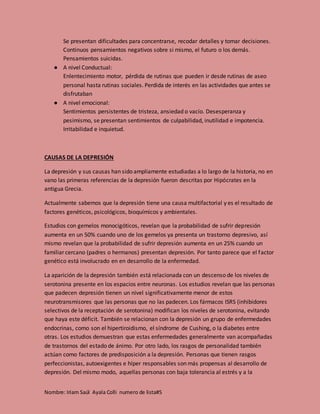 Nombre: Iriam Saúl Ayala Colli numero de lista#5
Se presentan dificultades para concentrarse, recodar detalles y tomar decisiones.
Continuos pensamientos negativos sobre si mismo, el futuro o los demás.
Pensamientos suicidas.
● A nivel Conductual:
Enlentecimiento motor, pérdida de rutinas que pueden ir desde rutinas de aseo
personal hasta rutinas sociales. Perdida de interés en las actividades que antes se
disfrutaban
● A nivel emocional:
Sentimientos persistentes de tristeza, ansiedad o vacío. Desesperanza y
pesimismo, se presentan sentimientos de culpabilidad, inutilidad e impotencia.
Irritabilidad e inquietud.
CAUSAS DE LA DEPRESIÓN
La depresión y sus causas han sido ampliamente estudiadas a lo largo de la historia, no en
vano las primeras referencias de la depresión fueron descritas por Hipócrates en la
antigua Grecia.
Actualmente sabemos que la depresión tiene una causa multifactorial y es el resultado de
factores genéticos, psicológicos, bioquímicos y ambientales.
Estudios con gemelos monocigóticos, revelan que la probabilidad de sufrir depresión
aumenta en un 50% cuando uno de los gemelos ya presenta un trastorno depresivo, así
mismo revelan que la probabilidad de sufrir depresión aumenta en un 25% cuando un
familiar cercano (padres o hermanos) presentan depresión. Por tanto parece que el factor
genético está involucrado en en desarrollo de la enfermedad.
La aparición de la depresión también está relacionada con un descenso de los niveles de
serotonina presente en los espacios entre neuronas. Los estudios revelan que las personas
que padecen depresión tienen un nivel significativamente menor de estos
neurotransmisores que las personas que no las padecen. Los fármacos ISRS (inhibidores
selectivos de la receptación de serotonina) modifican los niveles de serotonina, evitando
que haya este déficit. También se relacionan con la depresión un grupo de enfermedades
endocrinas, como son el hipertiroidismo, el síndrome de Cushing, o la diabetes entre
otras. Los estudios demuestran que estas enfermedades generalmente van acompañadas
de trastornos del estado de ánimo. Por otro lado, los rasgos de personalidad también
actúan como factores de predisposición a la depresión. Personas que tienen rasgos
perfeccionistas, autoexigentes e híper responsables son más propensas al desarrollo de
depresión. Del mismo modo, aquellas personas con baja tolerancia al estrés y a la
 