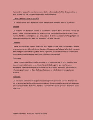 Nombre: Iriam Saúl Ayala Colli numero de lista#5
frustración a las que les cuesta reponerse de las adversidades, la falta de autoestima y
auto aceptación, son factores involucrados en la depresión
CONSECUENCIAS DE LA DEPRESIÓN
Las consecuencias de la depresión tienen presencia en diferente área de la persona:
Sociales
Las personas con depresión tienden al aislamiento y pérdida de las relaciones sociales de
apoyo. Suelen sentir desmotivación para continuar manteniendo sus amistades o hacer
nuevas. También suelen pensar que en su estado de ánimo van a ser una “carga” para los
demás por lo que poco a poco van perdiendo sus lazos sociales.
Laborales
Una de las consecuencias más habituales de la depresión que tiene una influencia directa
es una disminución del rendimiento. La depresión va acompañada de fallos de la memoria,
dificultad para concentrarse y otros déficit cognitivos. Estas consecuencias hacen que la
persona se sienta incapaz de realizar su trabajo con normalidad.
Personales
Una de los síntomas básicos de la depresión es la anteponía que es la incapacidad para
experimentar satisfacción en casi todas las actividades, por lo que muchas veces
abandonan aquellas actividades diarias que son re forzantes. Esto hace que no tengan
refuerzos positivos en su día a día lo que hace que su estado de ánimo negativo se
acentúe.
Familiares
Las relaciones familiares de las personas con depresión a menudo ser ven deterioradas
por la tendencia al aislamiento que presentan por lo que renuncian en muchas ocasiones
a realizar actividades de familia. También su irritabilidad puede producir deterioros en las
relaciones.
 