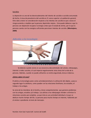 Nombre: Iriam Saúl Ayala Colli numero de lista#5
Suicidios
La depresión es uno de los desencadenantes del intento de suicidio o suicidio consumado
de hecho, la tasa de prevalencia del suicidio es 21 veces superior a la población general.
Otro dato a tener en consideración respecto a los intentos de suicidio es que a veces el
riesgo aumenta a medida que la persona deprimida mejora.. Esto puede deberse a que la
persona con depresión recupera la energía antes que el estado de ánimo, por lo que la
persona cuenta con las energías suficientes para tener intentos de suicidio. (Montejano,
2009)
Adicción a la tecnología
Se detecta cuando existe un uso excesivo y descontrolado del celular, videojuegos,
internet o redes sociales, el cual impacta negativamente otras áreas de la vida de la
persona. Además, cuando no puede utilizarlos se siente angustiada, tensa e indecisa.
¿Cómo saber si lo soy?
El adicto a la tecnología pone como actividad prioritaria la utilización del objeto, y pasa a
segundo lugar lo cotidiano, como pueden ser las relaciones familiares, los estudios, el
trabajo o los amigos.
Se aísla de los miembros de la familia, y tiene comportamientos que generan problemas
con los amigos, estudios y/o trabajo. Los adictos a los videojuegos tienden a eliminar la
relaciones sociales por completo, ya que ésta es una actividad individual a la que se
dedican mucho tiempo del día. La persona pasa mucho tiempo en Internet, hablando por
el celular o pendiente al envío de mensajes.
 