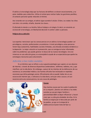 Nombre: Iriam Saúl Ayala Colli numero de lista#5
El adicto a la tecnología deja que las facturas de teléfono se eleven excesivamente, y no
pone medidas para reducirlas. Utiliza el celular para realizar todas las gestiones posibles;
el contacto personal queda reducido al mínimo.
Aun estando con sus amigos, el adicto sigue usando el celular. O bien, va a todos los sitios
con éste: a la comida, al baño, durante las clases...
El afectado le miente a su familia, falta al trabajo o al colegio. Es decir, se convierte en
esclavo de la tecnología, sin libertad de decisión ni control sobre su persona.
Peligros de su adicción
Los expertos mencionan que las consecuencias en un adicto a la tecnología pueden ser
psicológicas, sociales, profesionales y económicas. A nivel psicológico, estas personas
tienen baja autoestima, habilidades sociales limitadas, una elevada ansiedad y tendencia a
la depresión. La mejor solución es la prevención, que se consigue al estar informados
sobre los problemas que puede generar el abuso de las nuevas tecnologías. Una vez
inmersos en una adicción grave, es aconsejable la ayuda de un especialista que aporte las
estrategias necesarias para solucionarlo.
Adicción a las redes sociales.
Es un término que se refiere a una supuesta patología que supone un uso abusivo
de Internet, a través de diversos dispositivos (ordenadores, teléfonos, tabletas, etc.), que
interfiere con la vida diaria. Sin embargo, a pesar de los intentos de los defensores de sus
existencia, la comunidad médica y las fuentes oficiales han rechazado en repetidas
ocasiones que dicha patología exista. Oficialmente sólo se puede hablar de un uso
excesivo de internet que, si afectara a la vida diaria, sería por otras causas y el uso
excesivo sería una consecuencia y no una causa de patología.
Causas
Hay muchas causas por las cuales la población
en su mayoría jóvenes son adictos a las redes
sociales ya sea por origen familiar o
personalidad débil se dejan influenciar y hacen
creer que su vida gira alrededor de ellas. En la
familia se origina por el descuido por parte de
los padres, ya que en la etapa de la
adolescencia el joven trata de fijar su
 
