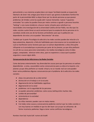 Nombre: Iriam Saúl Ayala Colli numero de lista#5
pensamiento y sus creencias acoplan doce con mayor facilidad creando un espacio de
libertad o de tener más amigos para llenar el vació que genera el abandono familiar.Por
parte de la personalidad débil se dejan llevar por las demás personas ya que poseen
problemas de timidez y esto los ayuda abrir nuevos horizontes nuevas "supuestas
amistades" las cuales los pueden llevar por malos caminos o agredir a personas hacerles
"bullyng" o una nueva tendencia a buscar novios virtuales para satisfacer sus
necesidades.Una investigación de la universidad Católica de San Pablo, nos dice que las
redes sociales suelen llenar un vació existencial para la aceptación de las personas en la
sociedad, siendo este uno de los factores primordiales para que la población sea
dependiente de estas y no se puedan "desconectar" de estas.
También por la parte Psicológica la adicción a las redes sociales pueden dar relación a la
baja autoestima, depresión o falta de habilidades para relacionarse con la sociedad por lo
cual se manifiestan varios factores para que se vuelvan dependientes a ellas.Otra parte
influyente es la ansiedad que se presenta por parte de los jóvenes, ya que ellos prefieren
no salir de sus casas para estar conectados a los medios tecnológicos como el vídeo
juegos, computador, televisor entre otras, para no exponerse a cosas que lo puedan
angustiar o causar algún daño.
Consecuencias de las Adicciones a las Redes Sociales
Como decíamos anteriormente hay diversidad de causas para que las personas se vuelvan
dependientes a estas, causandoles varias consecuencias para su vida en la mayoría a los
jóvenes ya que ellos prefieren un mundo virtual y no un mundo real con esto pueden
tener varios problemas.Algunas consecuencias por el problema de la adicción a las redes
sociales:
● aleja a las personas de su vida normal
● distracción en el trabajo o en la escuela
● degeneración de las habilidades cognitivas
● degeneración en la salud
● problemas con la seguridad de las personas
● se pueden presentar problemas como acoso, bulling entre muchas más.
● cambio de personalidad
● aislamiento en la sociedad
● dependencia
● los niños menores pueden caer en malas manos.
● Con todas estas causas y consecuencias podemos concluir que las redes sociales si
son muy buenas en medida en que les den buen uso ya que las utilizamos de
forma incorrecta podremos llegar a tener varios conflictos tecnológicos.
 