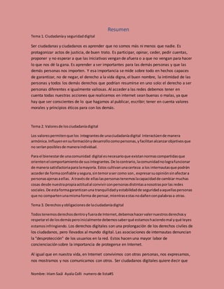 Nombre: Iriam Saúl Ayala Colli numero de lista#5
Resumen
Tema 1. Ciudadaníay seguridaddigital
Ser ciudadanas y ciudadanos es aprender que no somos más ni menos que nadie. Es
protagonizar actos de justicia, de buen trato. Es participar, opinar, ceder, pedir cuentas,
proponer y no esperar a que las iniciativas vengan de afuera o a que no vengan para hacer
lo que nos dé la gana. Es aprender a ser importantes para las demás personas y que las
demás personas nos importen. Y esa importancia se mide sobre todo en hechos capaces
de garantizar, no de negar, el derecho a la vida digna, el buen nombre, la intimidad de las
personas y todos los demás derechos que podrían resumirse en uno solo: el derecho a ser
personas diferentes e igualmente valiosas. Al acceder a las redes debemos tener en
cuenta todas nuestras acciones que realicemos en internet sean buenas o malas, ya que
hay que ser conscientes de lo que hagamos al publicar, escribir; tener en cuenta valores
morales y principios éticos para con los demás.
Tema 2. Valoresde losciudadaníadigital
Los valorespermitenque los integrantesde unaciudadaníadigital interactúende manera
armónica.Influyenensuformaciónydesarrollocomopersonas,yfacilitanalcanzarobjetivosque
no seríanposiblesde maneraindividual.
Para el bienestarde unacomunidad digital esnecesarioque existannormascompartidasque
orientenel comportamientode susintegrantes.De locontrario,lacomunidadnolografuncionar
de manera satisfactoriaparalamayoría. Estos cultivanunacerteza a los internautasque podrán
accederde formaconfiable ysegura,sintemoraser como son, expresarsuopiniónsinafectara
personasajenasaellas. A travésde ellaslaspersonastenemoslacapacidadde cambiar muchas
cosas desde nuestrapropiaactitudal convivirconpersonasdistintasanosotrasporlas redes
sociales.De estaformagarantizanuna tranquilidadyestabilidadde seguridadaaquellaspersonas
que no compartenunamismaforma de pensar,mientrasestasnodañenconpalabrasa otras.
Tema 3. Derechos yobligacionesde laciudadaníadigital
Todostenemosderechosdentroyfuerade Internet,debemoshacervalernuestrosderechosy
respetarel de losdemásperoinicialmente debemossaberqué estamoshaciendomal yqué leyes
estamos infringiendo. Los derechos digitales son una prolongación de los derechos civiles de
los ciudadanos, pero llevados al mundo digital. Las asociaciones de internautas denuncian
la "desprotección" de los usuarios en la red. Estos hacen una mayor labor de
concienciación sobre la importancia de protegerse en Internet.
Al igual que en nuestra vida, en Internet convivimos con otras personas, nos expresamos,
nos mostramos y nos comunicamos con otros. Ser ciudadanos digitales quiere decir que
 