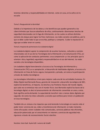 Nombre: Iriam Saúl Ayala Colli numero de lista#5
tenemos derechos y responsabilidades en Internet, como en casa, en la calle o en la
escuela
Tema 5. Resguardode la identidad
Debido a la importancia de los datos y a los beneficios que pueden generarle a los
cibercriminales que buscan adueñarse de ellos, continuamente observamos brechas de
seguridad relacionadas con la fuga de información, en los cuales se utilizan distintos
vectores de ataque para lograr los fines maliciosos. Las redes sociales son públicas, por lo
que se debe cuidar todo lo que se escriba, publique y comparta. Cuidar la reputación es
algo que se debe tener en cuenta.
Tema 6. Impactode pertenecerala ciudadaníadigital
La ciudadanía digital supone la comprensión de asuntos humanos, culturales y sociales
relacionados con el uso de las Tecnologías de la Información y la Comunicación (TIC), así
como la aplicación de conductas pertinentes a esa comprensión y a los principios que la
orientan: ética, legalidad, seguridad y responsabilidad en el uso del Internet, las redes
sociales y las tecnologías disponibles.
Un ciudadano digital tiene derecho al acceso a las Tecnologías de Información y
Comunicación (TIC) y a su apropiación, al desarrollo de habilidades digitales, al acceso a la
información en línea de forma segura, transparente y privada, así como a la participación
a través de medios tecnológicos
Las tecnologías informáticas sirven para mejorar cada una de las actividades humanas. En
Aldea Digital José Bernardo Rosas, gerente de innovación y desarrollo tecnológico de NEC,
explicó los beneficios, el impacto, las brechas y las fronteras futuras del mundo digital,
que cada vez se entrelaza más con el mundo físico. José Bernardo explicó las bases de la
tecnología digital, es decir el procesamiento de información convertida en unos y ceros.
Qué significa ancho de banda: la capacidad de transferir más o menos datos digitales por
segundo. Así como los retos culturales y sociales que conlleva para incluir a la población
en ésas tecnologías.
También dio un vistazo a los impactos que está teniendo la tecnología en nuestra vida al
poder tener servicios de voz, video y transferencia de información en todo momento.
Cómo ello ayuda a tener ciudades más comunicadas, servicios públicos más eficientes,
educación potenciada por el conocimiento en internet y servicios de seguridad más
rigurosos a través de reconocimiento facial o dactilar.
 