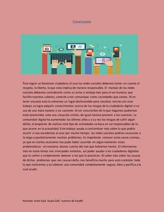 Nombre: Iriam Saúl Ayala Colli numero de lista#5
Conclusión
Para lograr un bienestar ciudadano al usar las redes sociales debemos tomar en cuenta el
respeto, la liberta, lo que esta implica de manera responsable. El manejo de las redes
sociales debemos considerarlo como un arma o ventaja más para el ser humano que
facilite nuestros saberes, conecte y nos comunique como sociedades que somos. Al no
tener encueta esto la volvemos un lugar desfavorable para nosotros mismo con este
trabajo se logra adquirir conocimientos acerca de los riesgos de la ciudadanía digital si se
usa de una mala manera o no cociente. Al ser conscientes de lo que hagamos podremos
estar prevenidos ante una situación similar, de igual manera prevenir a los nuestros. La
comunidad digital ha aumentado los últimos años y a su vez los riesgos de sufrir algún
delito, el propósito de realizar este tipo de actividades se basa en ser responsables de lo
que ocurre en la actualidad. Este trabajo ayuda a concientizar más sobre lo que podría
ocurrir si nos excedemos al usar por mucho tiempo las redes sociales podrían causarnos a
la larga o paulatinamente muchos problemas. Es importante conocer estos casos y temas,
ya que en ciertas ocasiones nos pudo haber ocurrido en algún momento estas
problemáticas sin nosotros darnos cuenta del mal que habíamos hecho. El informarnos
más en estos temas nos sirve poder evitarlos, así poder ayudar a los ciudadanos digitales
que lo sufren o simplemente detener a los que lo practican. Al saber más sobre las causas
de dichos problemas que nos causan daño, nos beneficia mucho para auto controlar todo
lo que realicemos y así obtener una comunidad completamente segura, libre y pacífica a la
cual acudir.
 