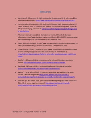 Nombre: Iriam Saúl Ayala Colli numero de lista#5
Bibliografía
● Montejano,S.(09 de marzo de 2009). psicoglobal.Recuperadoel 15 de febrerode 2018,
de depresionenlasredes: http://www.psicoglobal.com/depresion/#consecuencias11
● HenryGonzález,Ciberacoso.4ta.Ed.,Mc Graw-Hill,España,2001. AlexanderpDeitel,J.P.
Deitel,el sexting,1era.Ed.,Prentice Hall,México,2007. CiberBullying.(8de Octubre de
2017). CiberBullying.Obtenidode http://www.ciberbullying.com/cyberbullying/que-es-
el-ciberbullying/
● Alberola,P.(15Febrerode 2018). Diariode información. Obtenidode Diariode
información:http://www.diarioinformacion.com/alicante/2017/02/07/8-consejos-evitar-
adiccion-tecnologia/1857720.html Panda.(5 de Febrerode 2015).
● Panda. Obtenidode Panda: https://www.pandasecurity.com/spain/homeusers/security-
info/cybercrime/phishing/Universidadde Valencia.(14de Enerode 2017).
● Universidadde Valencia.Obtenidode https://www.universidadviu.es/las-redes-sociales-
efectos-psicologicos/} psic:SusanaAlbaMontalbano(4de marzode 2017)
http://gabinetedepsicologia.com/adiccion-a-las-redes-sociales-psicologos-madrid-tres-
cantos
● CastilloY.(15 Febrero2018).La importanciade losvalores.Obtenidael valorde los
valores:http://elvalordelosvalores.com/la-importancia-de-los-valores/
● Gamboa B. (14 Febrero2018).La responsabilidadvirtual.Obtenidade Educaplay:
http://elvalordelosvalores.com/la-importancia-de-los-valores/
● MedinaY. (14 de Febrero2018). La importanciade cuidarla privacidadenlasredes
sociales.Obtenidadel genbeta: https://www.genbeta.com/redes-sociales-y-
comunidades/la-importancia-de-cuidar-la-privacidad-en-las-redes-sociales-infografia
● SalazarM. (16 de Febrero2018). ¿Porqué esimportante protegertusdatospersonales?.
Obtenidade we cansegurityenespañol: https://www.welivesecurity.com/la-
es/2015/10/16/importancia-datos-personales-proteccion/
 