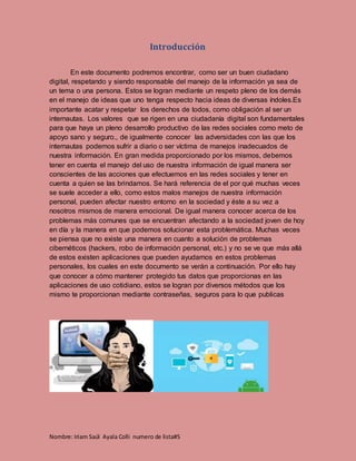 Nombre: Iriam Saúl Ayala Colli numero de lista#5
Introducción
En este documento podremos encontrar, como ser un buen ciudadano
digital, respetando y siendo responsable del manejo de la información ya sea de
un tema o una persona. Estos se logran mediante un respeto pleno de los demás
en el manejo de ideas que uno tenga respecto hacia ideas de diversas índoles.Es
importante acatar y respetar los derechos de todos, como obligación al ser un
internautas. Los valores que se rigen en una ciudadanía digital son fundamentales
para que haya un pleno desarrollo productivo de las redes sociales como meto de
apoyo sano y seguro., de igualmente conocer las adversidades con las que los
internautas podemos sufrir a diario o ser víctima de manejos inadecuados de
nuestra información. En gran medida proporcionado por los mismos, debemos
tener en cuenta el manejo del uso de nuestra información de igual manera ser
conscientes de las acciones que efectuemos en las redes sociales y tener en
cuenta a quien se las brindamos. Se hará referencia de el por qué muchas veces
se suele acceder a ello, como estos malos manejos de nuestra información
personal, pueden afectar nuestro entorno en la sociedad y éste a su vez a
nosotros mismos de manera emocional. De igual manera conocer acerca de los
problemas más comunes que se encuentran afectando a la sociedad joven de hoy
en día y la manera en que podemos solucionar esta problemática. Muchas veces
se piensa que no existe una manera en cuanto a solución de problemas
cibernéticos (hackers, robo de información personal, etc.) y no se ve que más allá
de estos existen aplicaciones que pueden ayudarnos en estos problemas
personales, los cuales en este documento se verán a continuación. Por ello hay
que conocer a cómo mantener protegido tus datos que proporcionas en las
aplicaciones de uso cotidiano, estos se logran por diversos métodos que los
mismo te proporcionan mediante contraseñas, seguros para lo que publicas
 