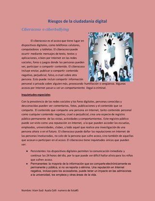 Nombre: Iriam Saúl Ayala Colli numero de lista#5
Riesgos de la ciudadanía digital
Ciberacoso o ciberbullying
El ciberacoso es el acoso que tiene lugar en
dispositivos digitales, como teléfonos celulares,
computadoras y tabletas. El ciberacoso puede
ocurrir mediante mensajes de texto, textos y
aplicaciones, o bien por Internet en las redes
sociales, foros o juegos donde las personas pueden
ver, participar o compartir contenido. El ciberacoso
incluye enviar, publicar o compartir contenido
negativo, perjudicial, falso, o cruel sobre otra
persona. Esto puede incluir compartir información
personal o privada sobre alguien más, provocando humillación o vergüenza. Algunos
acosos por Internet pasan a ser un comportamiento ilegal o criminal.
Inquietudes especiales
Con la prevalencia de las redes sociales y los foros digitales, personas conocidas y
desconocidas pueden ver comentarios, fotos, publicaciones y el contenido que se
comparte. El contenido que comparte una persona en Internet, tanto contenido personal
como cualquier contenido negativo, cruel o perjudicial, crea una especie de registro
público permanente de las vistas, actividades y comportamientos. Este registro público
puede ser visto como una reputación en Internet, a la que pueden acceder las escuelas,
empleados, universidades, clubes, y todo aquel que realice una investigación de una
persona ahora o en el futuro. El ciberacoso puede dañar las reputaciones en Internet de
las personas involucradas, no solo de la persona que sufre acoso, sino también de aquellas
que acosan o participan en el acoso. El ciberacoso tiene inquietudes únicas que pueden
ser:
● Persistentes: los dispositivos digitales permiten la comunicación inmediata y
continua las 24 horas del día, por lo que puede ser difícil hallar alivio para los niños
que sufren acoso.
● Permanentes: la mayoría de la información que se comparte electrónicamente es
permanente y pública, si no se reporta o elimina. Una reputación en Internet
negativa, incluso para los acosadores, puede tener un impacto en las admisiones
a la universidad, los empleos y otras áreas de la vida.
 