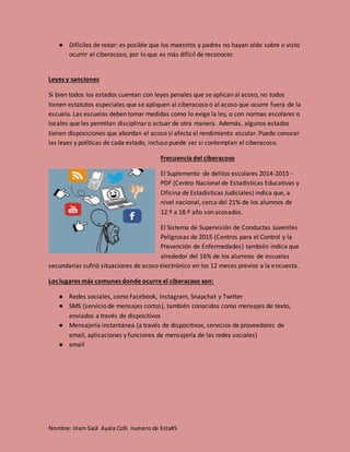 Nombre: Iriam Saúl Ayala Colli numero de lista#5
● Difíciles de notar: es posible que los maestros y padres no hayan oído sobre o visto
ocurrir el ciberacoso, por lo que es más difícil de reconocer.
Leyes y sanciones
Si bien todos los estados cuentan con leyes penales que se aplican al acoso, no todos
tienen estatutos especiales que se apliquen al ciberacoso o al acoso que ocurre fuera de la
escuela. Las escuelas deben tomar medidas como lo exige la ley, o con normas escolares o
locales que les permitan disciplinar o actuar de otra manera. Además, algunos estados
tienen disposiciones que abordan el acoso si afecta el rendimiento escolar. Puede conocer
las leyes y políticas de cada estado, incluso puede ser si contemplan el ciberacoso.
Frecuencia del ciberacoso
El Suplemento de delitos escolares 2014-2015 -
PDF (Centro Nacional de Estadísticas Educativas y
Oficina de Estadísticas Judiciales) indica que, a
nivel nacional, cerca del 21% de los alumnos de
12.º a 18.º año son acosados.
El Sistema de Supervisión de Conductas Juveniles
Peligrosas de 2015 (Centros para el Control y la
Prevención de Enfermedades) también indica que
alrededor del 16% de los alumnos de escuelas
secundarias sufrió situaciones de acoso electrónico en los 12 meses previos a la encuesta.
Los lugares más comunes donde ocurre el ciberacoso son:
● Redes sociales, como Facebook, Instagram, Snapchat y Twitter
● SMS (servicio de mensajes cortos), también conocidos como mensajes de texto,
enviados a través de dispositivos
● Mensajería instantánea (a través de dispositivos, servicios de proveedores de
email, aplicaciones y funciones de mensajería de las redes sociales)
● email
 