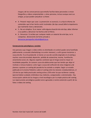 Nombre: Iriam Saúl Ayala Colli numero de lista#5
riesgos y de las consecuencias que entraña facilitar datos personales o enviar
fotografías y vídeos comprometidos a otras personas, incluso aunque sean sus
amigos, ya que pueden perjudicar su honor.
● 4.- Prevenir mejor que curar. La prevención es esencial, si su hijo le informa de
contenidos que le han hecho sentir incómodos (de tipo sexual) déle la importancia
que realmente tiene y denúncielo.
● 5.- No ser cómplice. Si un menor sufre alguna situación de este tipo, debe informar
a sus padres y denunciar los hechos ante la Policía.
● 6.- Denunciar. Si reciben por cualquier medio un material de este tipo, no lo
compartan, denúncienlo de forma privada a
denuncias.pornografia.infantil@policía.es.
Consecuencias psicológicas y sociales
Una persona cuya imagen o vídeo erótico es distribuido sin control puede verse humillada
públicamente y acosada (ciberbullying si es entre menores), y sufrir graves trastornos a
causa de ello. Ya se ha producido al menos un caso de suicidio originado en el sexting y
muchos casos de ansiedad, depresión, pérdida de autoestima, trauma, humillación,
aislamiento social, etc. Algunos expertos sostienen que el riesgo social es mayor en
localidades pequeñas. Se conocen casos de adolescentes que han tenido que dejar el
instituto o incluso mudarse a otro lugar a causa de la difusión de estas imágenes y de
jóvenes a quienes un sexting del pasado les ha costado su empleo. Según un estudio
publicado en la revista Pediatrics sobre el sexting entre los menores estadounidenses, el
21% de los que había practicado sexting activo y 25% entre los que recibieron sexting
(pasivo) habían acabado sintiéndose muy molestos, avergonzados o atemorizados. Hay
incluso quien advirte de los riesgos a nivel neurólogico por la simple práctica del sexting.
Las repercusiones psicológicas pueden verse agravadas si existe sextorsión a partir de las
fotos o vídeos de sexting.
 