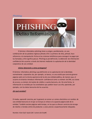 Nombre: Iriam Saúl Ayala Colli numero de lista#5
Phishing
El término informático phishing tiene su origen, posiblemente, en una
combinación de las palabras inglesas phreak y fish. La primera de ellas, phreak, hace
referencia a la manipulación ilícita en los sistemas telefónicos para conseguir no pagar por
las llamadas; y fish significa pescar. Phishing es por definición, la obtención de información
confidencial de usuarios a través de Internet mediante la suplantación de la identidad
corporativa de una entidad.
¡Cómo detectarlo y cómo protegerse?
El término informático phishing cuya definición es la suplantación de la identidad,
normalmente corporativa de, por ejemplo, un banco, es una estafa que consiste generar
páginas web con la misma apariencia de los de una entidad pública, de manera que, el
usuario al visitarlas introduce información confidencial como su número de DNI, sus claves
de acceso, su número de tarjeta de crédito o cuenta bancaria, etc. De esta forma, la
información es recibida por los estafadores que podrán hacer uso ella, operando, por
ejemplo, con los datos bancarios de los usuarios.
¿En qué consiste?
El modus operandi consiste, por lo general, en enviar un correo electrónico en nombre de
una entidad bancaria en el que se incluye un enlace a la supuesta página web de la
entidad. También existen páginas web trampa, en las que se ofrecen servicios de recarga
de móviles o tiendas online de productos a unos precios sospechosamente rebajados.
 