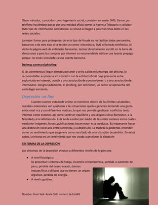 Nombre: Iriam Saúl Ayala Colli numero de lista#5
Otros métodos, conocidos como ingeniería social, consisten en enviar SMS, llamar por
teléfono haciéndose pasar por una entidad oficial como la Agencia Tributaria y solicitar
todo tipo de información confidencial o incluso se llegan a solicitar estos datos en las
redes sociales.
La mejor forma para protegerse de este tipo de fraude es no facilitar datos personales,
bancarios o de otro tipo si se recibe un correo electrónico, SMS o llamada telefónica. Al
visitar la página web de entidades bancarias, teclear directamente su URL en la barra de
direcciones y para las compras por internet es recomendable utilizar una tarjeta prepago
porque no están vinculadas a una cuenta bancaria.
Defensa contra el phishing
Si las advertencias llegan demasiado tarde y se ha caído en la trampa del phising, lo
recomendable es ponerse en contacto con la entidad oficial cuya presencia se ha
suplantado en internet, acudir a una asociación de consumidores o a una asociación de
internautas. Desgraciadamente, el phishing, por definición, un delito se aprovecha del
vacío legal existente.
Depresión on-line
Cuando nuestro estado de ánimo se mantiene dentro de los límites saludables,
nuestras emociones son ajustadas a las situaciones que las generan, teniendo una gama
emocional rica y con diferentes matices, lo que nos permite gestionar conflictos tanto
internos como externos así como sentir un equilibrio y una disposición al bienestar, a la
felicidad y a la satisfacción. Esta se da a notar por medio de las redes sociales en las cuales
mediante imágenes, frases, publicaciones hacen notar esta conducta. Es importante hacer
una distinción necesaria entre la tristeza y la depresión. La tristeza la podemos entender
como un sentimiento que se genera como resultado de una situación de pérdida. En estos
casos, la tristeza es un sentimiento que nos ayuda a gestionar la situación
SÍNTOMAS DE LA DEPRESIÓN
Los síntomas de la depresión afectan a diferentes niveles de la persona:
● A nivel fisiológico:
Se presentan síntomas de fatiga, insomnio o hipersomnia, perdida o aumento de
peso, pérdida del deseo sexual, dolores
inespecíficos y difusos que no tienen un origen
orgánico, perdida de energía.
● A nivel cognitivo:
 