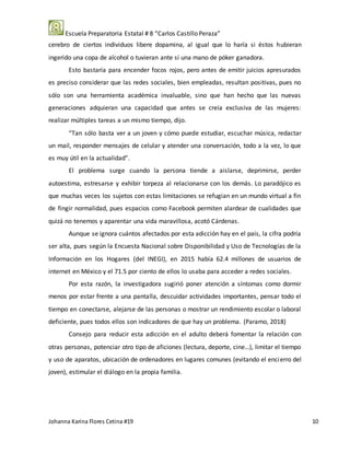 Escuela Preparatoria Estatal # 8 “Carlos Castillo Peraza”
Johanna Karina Flores Cetina #19 10
cerebro de ciertos individuos libere dopamina, al igual que lo haría si éstos hubieran
ingerido una copa de alcohol o tuvieran ante sí una mano de póker ganadora.
Esto bastaría para encender focos rojos, pero antes de emitir juicios apresurados
es preciso considerar que las redes sociales, bien empleadas, resultan positivas, pues no
sólo son una herramienta académica invaluable, sino que han hecho que las nuevas
generaciones adquieran una capacidad que antes se creía exclusiva de las mujeres:
realizar múltiples tareas a un mismo tiempo, dijo.
“Tan sólo basta ver a un joven y cómo puede estudiar, escuchar música, redactar
un mail, responder mensajes de celular y atender una conversación, todo a la vez, lo que
es muy útil en la actualidad”.
El problema surge cuando la persona tiende a aislarse, deprimirse, perder
autoestima, estresarse y exhibir torpeza al relacionarse con los demás. Lo paradójico es
que muchas veces los sujetos con estas limitaciones se refugian en un mundo virtual a fin
de fingir normalidad, pues espacios como Facebook permiten alardear de cualidades que
quizá no tenemos y aparentar una vida maravillosa, acotó Cárdenas.
Aunque se ignora cuántos afectados por esta adicción hay en el país, la cifra podría
ser alta, pues según la Encuesta Nacional sobre Disponibilidad y Uso de Tecnologías de la
Información en los Hogares (del INEGI), en 2015 había 62.4 millones de usuarios de
internet en México y el 71.5 por ciento de ellos lo usaba para acceder a redes sociales.
Por esta razón, la investigadora sugirió poner atención a síntomas como dormir
menos por estar frente a una pantalla, descuidar actividades importantes, pensar todo el
tiempo en conectarse, alejarse de las personas o mostrar un rendimiento escolar o laboral
deficiente, pues todos ellos son indicadores de que hay un problema. (Paramo, 2018)
Consejo para reducir esta adicción en el adulto deberá fomentar la relación con
otras personas, potenciar otro tipo de aficiones (lectura, deporte, cine…), limitar el tiempo
y uso de aparatos, ubicación de ordenadores en lugares comunes (evitando el encierro del
joven), estimular el diálogo en la propia familia.
 