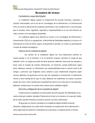 Escuela Preparatoria Estatal # 8 “Carlos Castillo Peraza”
Johanna Karina Flores Cetina #19 11
Resumen de temas
Ciudadanía y seguridad digital
La ciudadanía digital supone la comprensión de asuntos humanos, culturales y
sociales relacionados con el uso de las Tecnologías de la Información y la Comunicación
(TIC), así como la aplicación de conductas pertinentes a esa comprensión y a los principios
que la orientan: ética, legalidad, seguridad y responsabilidad en el uso del Internet, las
redes sociales y las tecnologías disponibles.
Un ciudadano digital tiene derecho al acceso a las Tecnologías de Información y
Comunicación (TIC) y a su apropiación, al desarrollo de habilidades digitales, al acceso a la
información en línea de forma segura, transparente y privada, así como a la participación
a través de medios tecnológicos.
Valoresde la ciudadanía digital
Los valores de la ciudadanía digital son muy importantes tenerlos en
cuenta porque si no lo hacemos o no lo hacemos respetar corremos el riesgo de que
podamos sufrir un ataque por parte de otras personas debemos hacer que nos respeten y
hacer valer el respeto de nuestra información, ser honestos cuando publicamos algún
tema, debemos manejar la información con responsabilidad tanto la nuestra como la de
amigos y personas que tengamos como contacto o que simplemente tengamos algún
vínculo, debemos ser generosos con los que nos comparten y no burlarnos o simplemente
reírnos o hacer bulling de los que se sube, debemos ser autónomos en cuanto a nuestros
puntos de vista y tener respeto por la igualdad de acceso a los sitios que se nos permitan,
debemos siempre tener en cuenta estos valores de la ciudadanía digital.
Derecho y obligación de la ciudadanía digital
El ejercicio de la ciudadanía en red es parte de este conjunto de habilidades en las
cuales están por nombrar ejemplos Tolerancia en la red; es la manera en la que por medio
de las redes sociales tenemos una buena relación con otros cibernautas.
Al igual que en nuestra sociedad en la ciudadanía digital también tenemos
derechos y obligaciones, las cuales están centradas en la protección de la información y
evitar algún tipo de extorsión o bulling hacia las personas, en algunos países el mismo
 